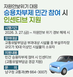 자원안보위기 대응 승용차부제 민간 참여 시 인센티브 지원  시행기간: 2026. 3. 27.(금) ~ 자원안보 위기 경보 해제 시 참여대상: 교통유발부담금 부과대상 시설물 중 부설주차장 규모가 10대 이상인 시설물의 소유자 지원내용: 민간 승용차부제 참여 시 인센티브(교통유발부담금 경감 지원) 문 의: 남구청 교통과(☎ 664-3007)