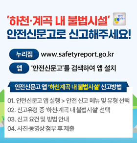 ‘하천·계곡 내 불법시설’ 안전신문고로 신고해주세요! 누리집 www.safetyreport.go.kr 앱 ‘안전신문고’를 검색하여 앱 설치 안전신문고 앱 ‘하천계곡 내 불법시설’ 신고방법 01. 안전신문고 앱 실행 > 안전 신고 메뉴 및 유형 선택 02. 신고유형 중 ‘하천·계곡 내 불법시설’ 선택 03. 신고 요건 및 방법 안내 04. 사진·동영상 첨부 후 제출 자세히보기