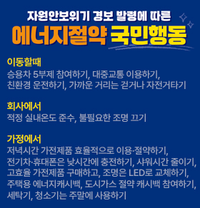 자원안보위기 경보 발령에 따른 에너지절약 국민행동 이동할때 승용차 5부제 참여하기, 대중교통 이용하기, 친환경 운전하기, 가까운 거리는 걷거나 자전거타기 회사에서 적정 실내온도 준수, 불필요한 조명 끄기 가정에서 저녁시간 가전제품 효율적으로 이용·절약하기, 전기차·휴대폰은 낮시간에 충전하기, 샤워시간 줄이기, 고효율 가전제품 구매하고, 조명은 LED로 교체하기, 주택용 에너지캐시백, 도시가스 절약 캐시백 참여하기, 세탁기, 청소기는 주말에 사용하기