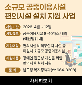 소규모 공중이용시설 편의시설 설치 지원 사업 사업기간: 2026. 4월 ~ 12월 사업규모: 공중이용시설 8~10개소 내외 (예산범위 내) 지원대상: 편의시설 비의무설치 시설 중 미설치 소규모 공중이용시설   지원내용: 장애인 접근성 개선을 위한 편의시설 설치 지원   문 의: 남구청 복지정책과(☎ 664-3208)