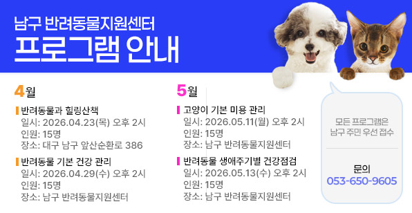 남구 반려동물지원센터 프로그램 안내 4월 반려동물과 힐링산책 일시: 2026.04.23(목) 오후 2시 인원: 15명 장소: 대구 남구 앞산순환로 386 반려동물 기본 건강 관리 일시: 2026.04.29(수) 오후 2시 인원: 15명 장소: 남구 반려동물지원센터 5월 고양이 기본 미용 관리 일시: 2026.05.11(월) 오후 2시 인원: 15명 장소: 남구 반려동물지원센터 반려동물 생애주기별 건강점검 일시: 2026.05.13(수) 오후 2시 인원: 15명 장소: 남구 반려동물지원센터
