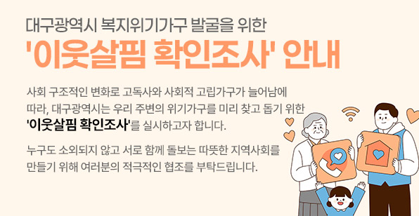 대구광역시 복지위기가구 발굴을 위한 '이웃살핌 확인조사' 안내 사회 구조적인 변화로 고독사와 사회적 고립가구가 늘어남에 따라, 대구광역시는 우리 주변의 위기가구를 미리 찾고 돕기 위한 '이웃살핌 확인조사'를 실시하고자 합니다. 누구도 소외되지 않고 서로 함께 돌보는 따뜻한 지역사회를 만들기 위해 여러분의 적극적인 협조를 부탁드립니다.