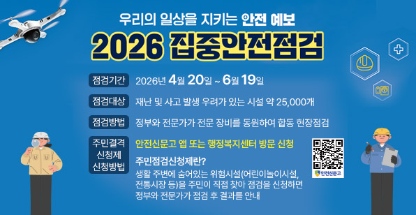 우리의 일상을 지키는 안전 예보 2026 집중안전점검 점검기간 2026년 4월 20일 ~ 6월 19일 점검대상 재난 및 사고 발생 우려가 있는 시설 약 25,000개 점검방법 정부와 전문가가 전문 장비를 동원하여 합동 현장점검 주민점검 신청제 신청방법 안전신문고 앱 또는 행정복지센터 방문 신청 주민점검신청제란? 생활 주변에 숨어있는 위험시설(어린이놀이시설, 전통시장 등)을 주민이 직접 찾아 점검을 신청하면 정부와 전문가가 점검 후 결과를 안내