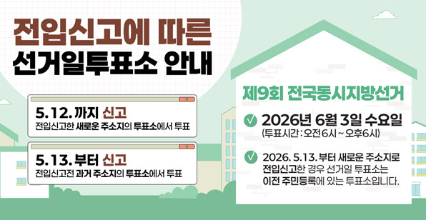 전입신고에 따른 선거일투표소 안내 5.12.까지 신고 전입신고한 새로운 주소지의 투표소에서 투표 5.13.부터 신고 전입신고 전 주소지의 투표소에서 투표 제9회 전국동시지방선거 2026년 6월 3일 수요일 (투표시간: 오전6시 ~ 오후6시) 2026. 5.13. 부터 새로운 주소지로 전입신고한 경우 선거일 투표소는 이전 주민등록에 있는 투표소입니다.