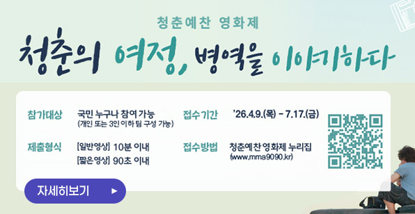 청춘예찬 영화제 청춘의 여정, 병역을 이야기하다 참가대상 국민 누구나 참여 가능 (개인 또는 3인 이하 팀 구성 가능) 접수기간 '26.4.9.(목) - 7.17.(금) 제출형식 [일반영상] 10분 이내 [짧은영상] 90초 이내 접수방법 청춘예찬 영화제 누리집 (www.mma9090.kr) 자세히보기 ▶