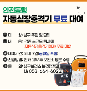 안전동행 자동심장충격기 무료 대여 대상: 남구 주민 및 단체 내용: 각종 소규모 행사 시 자동심장충격기(1대) 무료 대여 대여기간: 최대 7일(공휴일 포함) 신청방법: 전화 예약 후 보건소 방문 수령(053-664-6023)