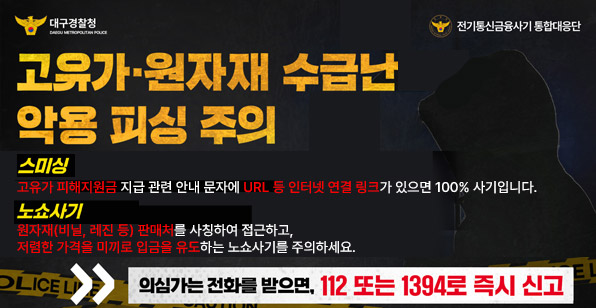 대구경찰청 DAEGU METROPOLITAN POLICE 전기통신금융사기 통합대응단 고유가·원자재 수급난 악용 피싱 주의 스미싱 고유가 피해지원금 지급 관련 안내 문자에 URL 등 인터넷 연결 링크가 있으면 100% 사기입니다. 노쇼사기 원자재(비닐, 레진 등) 판매처를 사칭하여 접근하고, 저렴한 가격을 미끼로 입금을 유도하는 노쇼사기를 주의하세요. 의심가는 전화를 받으면, 112 또는 1394로 즉시 신고