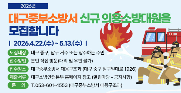 2026년 대구중부소방서 신규 의용소방대원을 모집합니다 | 2026.4.22.(수) ~ 5.13.(수)  모집대상 대구 중구, 남구 거주 또는 상주하는 주민 접수방법 본인 직접 방문(대리 및 우편 불가) 접수장소 대구중부소방서 대응구조과 (대구 중구 달구벌대로 1926) 제출서류 대구소방안전본부 홈페이지 참조 (열린마당 – 공지사항) 문의 T.053-601-4553 (대구중부소방서 대응구조과)