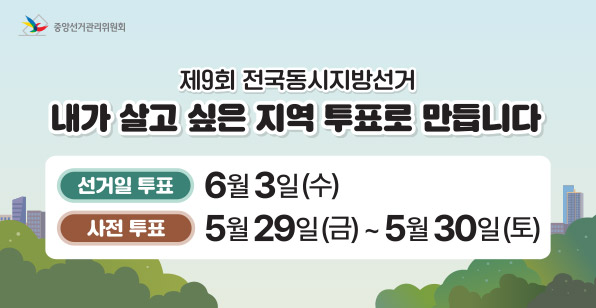 중앙선거관리위원회 제9회 전국동시지방선거 내가 살고 싶은 지역 투표로 만듭니다 선거일 투표 6월 3일(수) 사전 투표 5월 29일(금) ~ 5월 30일(토)