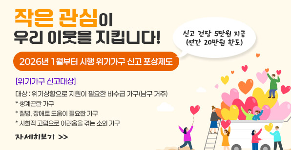 작은 관심이 우리 이웃을 지킵니다! 2026년 1월부터 시행 위기가구 신고 포상제도 신고 건당 5만원 지급 (연간 20만원 한도) [위기가구 신고대상] 대상 : 위기상황으로 지원이 필요한 비수급 가구(남구 거주) * 생계곤란 가구 * 질병, 장애로 도움이 필요한 가구 * 사회적 고립으로 어려움을 겪는 소외 가구 자세히보기 >>