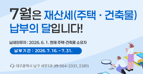 7월은 재산세(주택·건축물) 납부의 달입니다! 납세의무자 : 2026. 6. 1. 현재 주택·건축물 소유자 납부기간 : 2026. 7. 16. ~ 7. 31. 대구광역시 남구 세무1과 (☎ 664-2331, 2381)