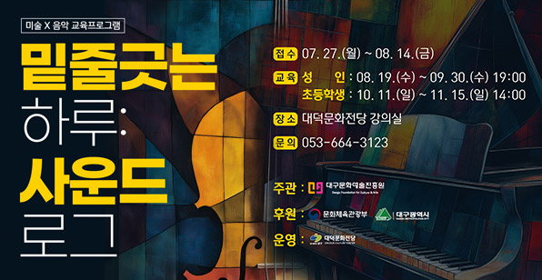 미술 X 음악 교육프로그램 밑줄긋는 하루: 사운드 로그 접수 07. 27.(월) ~ 08. 14.(금) 교육 성 인 : 08. 19.(수) ~ 09. 30.(수) 19:00 초등학생 : 10. 11.(일) ~ 11. 15.(일) 14:00 장소 대덕문화전당 강의실 문의 053-664-3123 주관: 대구문화예술진흥원 후원: 문화체육관광부 대구광역시 운영: 대덕문화전당